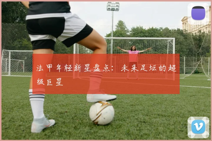 法甲年轻新星盘点:未来足坛的超级巨星