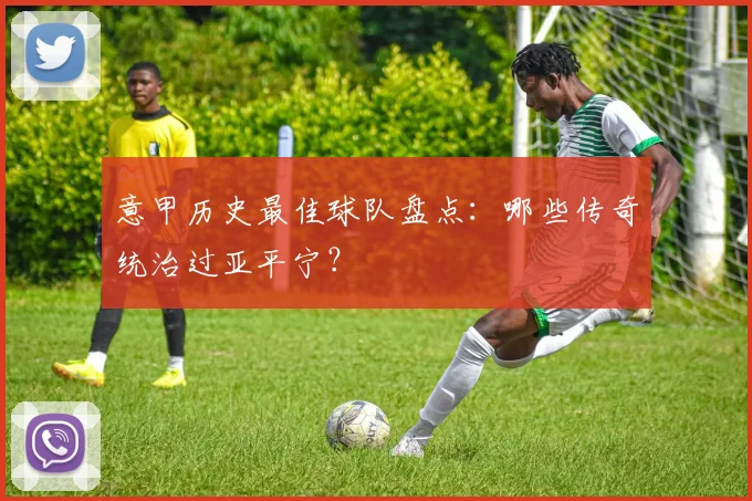 意甲历史最佳球队盘点:哪些传奇统治过亚平宁?