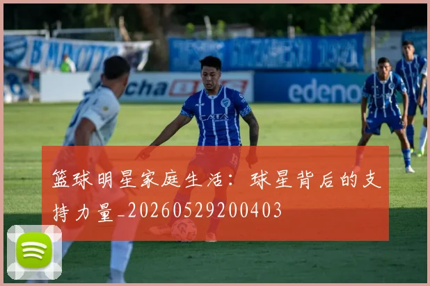 篮球明星家庭生活：球星背后的支持力量_20260529200403